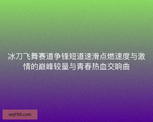 冰刀飞舞赛道争锋短道速滑点燃速度与激情的巅峰较量与青春热血交响曲