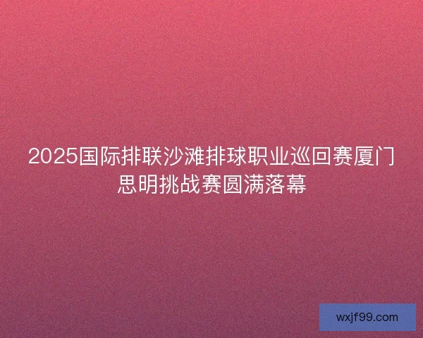 2025国际排联沙滩排球职业巡回赛厦门思明挑战赛圆满落幕