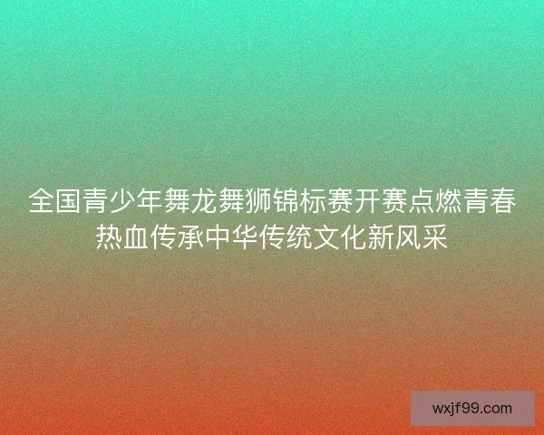 全国青少年舞龙舞狮锦标赛开赛点燃青春热血传承中华传统文化新风采