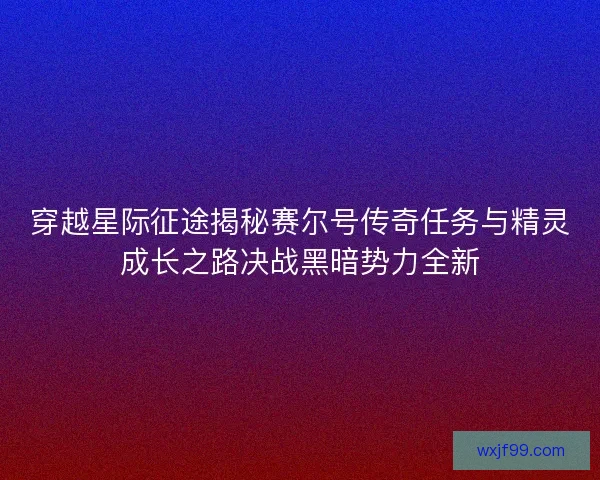 穿越星际征途揭秘赛尔号传奇任务与精灵成长之路决战黑暗势力全新 穿越星际征途揭秘赛尔号传奇任务与精灵成长之路决战黑暗势力全新