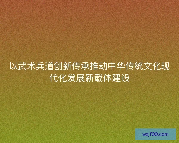 以武术兵道创新传承推动中华传统文化现代化发展新载体建设 以武术兵道创新传承推动中华传统文化现代化发展新载体建设