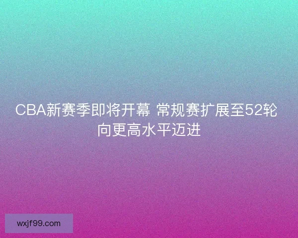 CBA新赛季即将开幕 常规赛扩展至52轮 向更高水平迈进