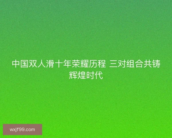 中国双人滑十年荣耀历程 三对组合共铸辉煌时代