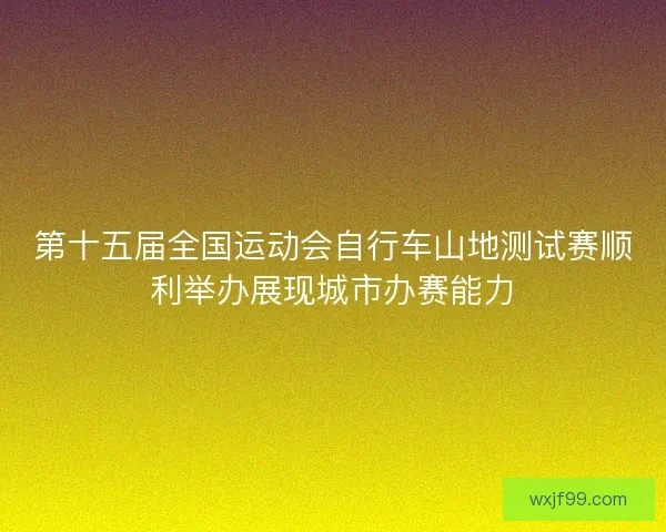 第十五届全国运动会自行车山地测试赛顺利举办展现城市办赛能力