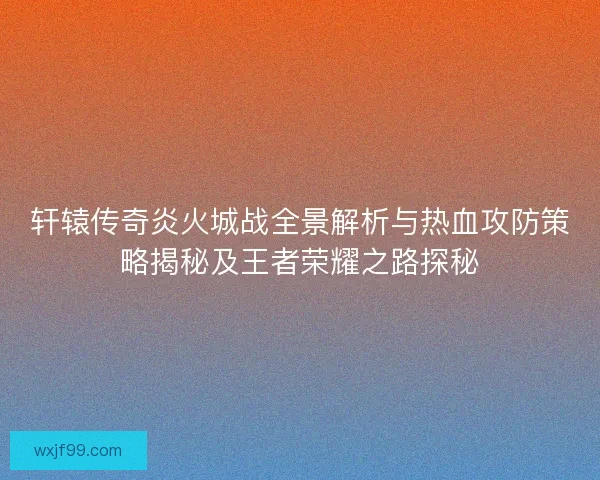轩辕传奇炎火城战全景解析与热血攻防策略揭秘及王者荣耀之路探秘