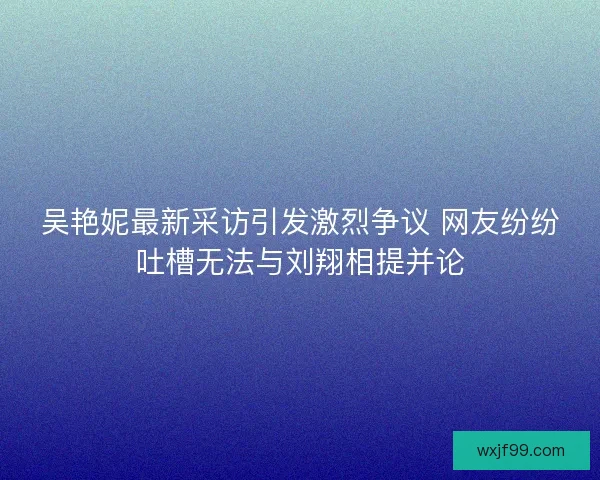 吴艳妮最新采访引发激烈争议 网友纷纷吐槽无法与刘翔相提并论