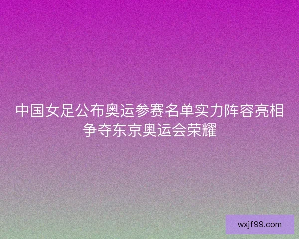 中国女足公布奥运参赛名单实力阵容亮相争夺东京奥运会荣耀