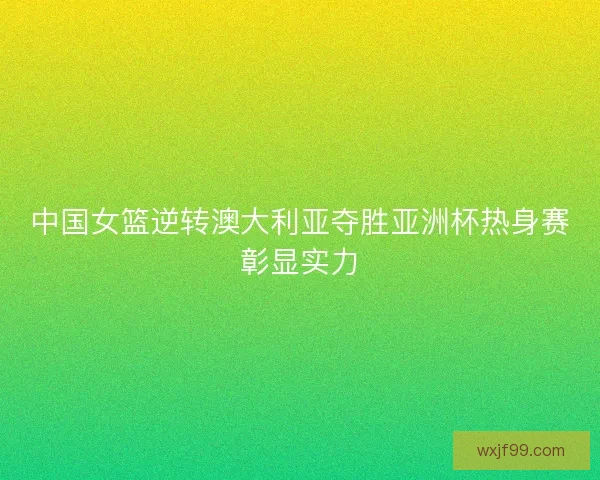 中国女篮逆转澳大利亚夺胜亚洲杯热身赛彰显实力 中国女篮逆转澳大利亚夺胜亚洲杯热身赛彰显实力
