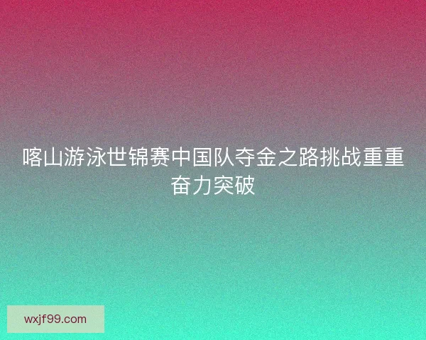 喀山游泳世锦赛中国队夺金之路挑战重重奋力突破