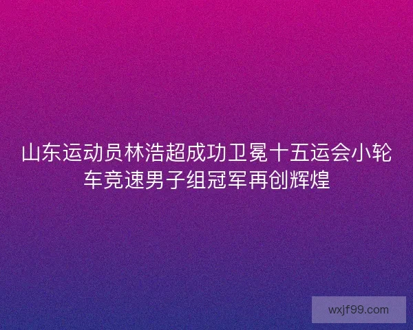 山东运动员林浩超成功卫冕十五运会小轮车竞速男子组冠军再创辉煌